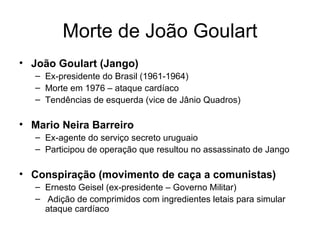 Morte de João Goulart João Goulart (Jango) Ex-presidente do Brasil (1961-1964) Morte em 1976 – ataque cardíaco Tendências de esquerda (vice de Jânio Quadros) Mario Neira Barreiro Ex-agente do serviço secreto uruguaio Participou de operação que resultou no assassinato de Jango Conspiração (movimento de caça a comunistas) Ernesto Geisel (ex-presidente – Governo Militar) Adição de comprimidos com ingredientes letais para simular ataque cardíaco 