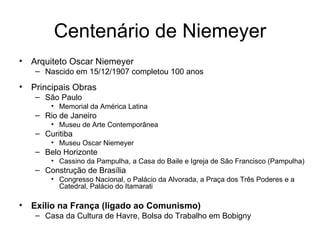 Centenário de Niemeyer Arquiteto Oscar Niemeyer Nascido em 15/12/1907 completou 100 anos Principais Obras São Paulo  Memorial da América Latina Rio de Janeiro  Museu de Arte Contemporânea Curitiba Museu Oscar Niemeyer  Belo Horizonte Cassino da Pampulha, a Casa do Baile e Igreja de São Francisco (Pampulha) Construção de Brasília Congresso Nacional, o Palácio da Alvorada, a Praça dos Três Poderes e a Catedral, Palácio do Itamarati  Exílio na França (ligado ao Comunismo) Casa da Cultura de Havre, Bolsa do Trabalho em Bobigny 