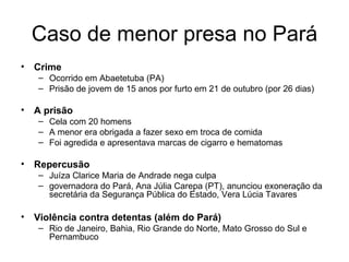 Caso de menor presa no Pará Crime Ocorrido em Abaetetuba (PA) Prisão de jovem de 15 anos por furto em 21 de outubro (por 26 dias) A prisão Cela com 20 homens A menor era obrigada a fazer sexo em troca de comida Foi agredida e apresentava marcas de cigarro e hematomas Repercusão Juíza Clarice Maria de Andrade nega culpa governadora do Pará, Ana Júlia Carepa (PT), anunciou exoneração da secretária da Segurança Pública do Estado, Vera Lúcia Tavares Violência contra detentas (além do Pará) Rio de Janeiro, Bahia, Rio Grande do Norte, Mato Grosso do Sul e Pernambuco 