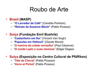 Roubo de Arte Brasil  (MASP) “ O Lavrador de Café ”  (Candido Portinari) “ Retrato de Suzanne Bloch ”  (Pablo Picasso) Suíça  (Fundação Emil Buehrle) “ Castanheiro em flor ” (Vincent Van Gogh) “ Papoulas em Vétheuil ” (Claude Monet) “ O menino do colete vermelho ” (Paul Cézanne) “ O conde Lepic e suas meninas ” (Edgar Degas) Suíça  (Exposição no Centro Cultural de Pfäffikon) “ Tête de Cheval ” (Pablo Picasso) “ Verre et Pichet ” (Pablo Picasso) 