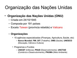 Organização das Nações Unidas Organização das Nações Unidas (ONU) Criada em 24/10/1945  Composta por 191 países Exceto  Taiwan  (província rebelde) e  Vaticano Organizações 15 agências especializadas (Finanças, Agricultura,   Saúde, etc) Banco Mundial ,  FMI ,  OIT  (Trabalho),  OMS  (Saúde),  UNESCO  (Educação, Ciência e Cultura) Programas e Fundos UNICEF  (Infância),  PNUD  (Desenvolvimento),  UNCTAD  (Comércio e Desenvolvimento),  PNUMA  (Meio Ambiente) 