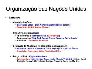 Organização das Nações Unidas Estrutura Assembléia Geral Secretário Geral -  Ban Ki-moon (diplomata sul coreano) Substituto de Kofi Annan (Gana) Conselho de Segurança 15 Membros ( 5 Permanentes  e  10 Rotativos ) Permanentes -  EUA, Fed. Russa, China, França e Reino Unido Rotativos –  Mandatos de 2 anos Proposta de Mudança no Conselho de Segurança Mudança  - Brasil, Alemanha, Índia, Japão   (G4)  e país da  África Oposição - Argentina, Itália, Paquistão, China Força de Paz -  Capacetes Azuis Intervenção –   Haiti ,  Sudão ,  Timor Leste (Sergio V. Mello),  Libéria, Kuait, Geórgia, Kosovo, Serra Leoa, Congo, Etiópia e Costa do Marfim 