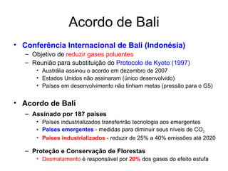 Acordo de Bali Conferência Internacional de Bali (Indonésia) Objetivo de  reduzir gases poluentes Reunião para substituição do  Protocolo de Kyoto (1997) Austrália assinou o acordo em dezembro de 2007 Estados Unidos não assinaram (único desenvolvido) Países em desenvolvimento não tinham metas (pressão para o G5) Acordo de Bali Assinado por 187 países Países industrializados transferirão tecnologia aos emergentes Países emergentes  - medidas para diminuir seus níveis de CO 2 Países industrializados  - reduzir de 25% a 40% emissões até 2020 Proteção e Conservação de Florestas Desmatamento  é responsável por  20%  dos gases do efeito estufa 
