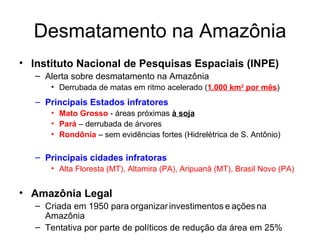Desmatamento na Amazônia Instituto Nacional de Pesquisas Espaciais (INPE) Alerta sobre desmatamento na Amazônia Derrubada de matas em ritmo acelerado ( 1.000 km 2  por mês ) Principais Estados infratores Mato Grosso  - áreas próximas  à soja Pará  – derrubada de árvores Rondônia  – sem evidências fortes (Hidrelétrica de S. Antônio) Principais cidades infratoras Alta Floresta (MT), Altamira (PA), Aripuanã (MT), Brasil Novo (PA) Amazônia Legal Criada em 1950 para   organizar   investimentos   e   ações   na Amazônia Tentativa por parte de políticos de redução da área em 25% 