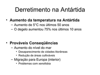 Derretimento na Antártida Aumento da temperatura na Antártida Aumento de 5°C nos últimos 50 anos O degelo aumentou 75% nos últimos 10 anos Prováveis Conseqüências Aumento do nível do mar Desaparecimento de cidades litorâneas Redução de áreas cultiváveis Migração para Europa (interior) Problemas com xenofobia 