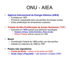 ONU - AIEA Agência Internacional de Energia Atômica (AIEA) Fundada em 1957 Promover cooperação para uso pacífico da energia nuclear Evitar proliferação de armamentos nucleares Tratado   de   Não - Proliferação de Armas   Nucleares  (TNP) Assinado em  1970  (países que detinham tecnologia) Estados Unidos, União Soviética, Reino Unido China e França  ratificam apenas em 1992 Brasil  Constituição Federal de 1988 proíbe uso não pacífico Adesão em setembro de 1988 ao TNP Países não signatários Coréia do Norte  – retirou-se do pacto em 2003 Israel, Índia e Paquistão  – não assinam o tratado (TNP) 