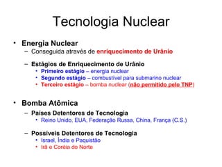 Tecnologia Nuclear Energia Nuclear  Conseguida através de  enriquecimento de Urânio Estágios de Enriquecimento de Urânio Primeiro estágio  – energia nuclear Segundo estágio  – combustível para submarino nuclear Terceiro estágio  – bomba nuclear ( não permitido pelo TNP ) Bomba Atômica Países Detentores de Tecnologia Reino Unido, EUA, Federação Russa, China, França (C.S.) Possíveis Detentores de Tecnologia Israel, Índia e Paquistão Irã e Coréia do Norte 