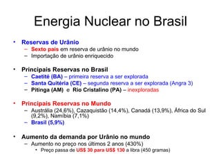Energia Nuclear no Brasil Reservas de Urânio Sexto país  em reserva de urânio no mundo Importação de urânio enriquecido Principais Reservas no Brasil Caetité (BA)  – primeira reserva a ser explorada Santa Quitéria (CE)  – segunda reserva a ser explorada (Angra 3) Pitinga (AM)   e  Rio Cristalino (PA)  –  inexploradas Principais Reservas no Mundo Austrália (24,6%), Cazaquistão (14,4%), Canadá (13,9%), África do Sul (9,2%), Namíbia (7,1%) Brasil (5,9%) Aumento da demanda por Urânio no mundo Aumento no preço nos últimos 2 anos (430%) Preço passa de  US$ 30 para US$ 130  a libra (450 gramas)  