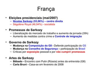 França Eleições presidenciais (mai/2007) Nicolas Sarkozy  (53,06%) – centro direita Ségolène Royal (46,94%) - socialista Promessas de Sarkozy Liberalização do mercado de trabalho e aumento da jornada (35h) Aumento de medidas contra crime e  Controle de imigração Governo de Sarkozy Mudança na  Composição do   G8  -  Defende participação do  G5 Mudança no  Conselho de Segurança  –  participação do  Brasil Críticas por  exposição  pessoal e por  não cumprir   promessas Artes de Sarkozy  Bêbado -  Encontro com Putin (Rússia) antes da entrevista (G8) Carla Bruni -  Casa-se em fevereiro de 2008 