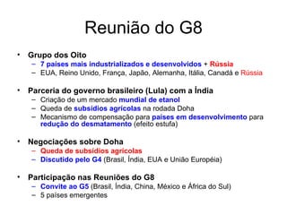 Reunião do G8 Grupo dos Oito 7 países mais industrializados e desenvolvidos  +  Rússia EUA, Reino Unido, França, Japão, Alemanha, Itália, Canadá e  Rússia Parceria do governo brasileiro (Lula) com a Índia Criação de um mercado  mundial de etanol Queda de  subsídios agrícolas  na rodada Doha  Mecanismo de compensação para  países em desenvolvimento  para  redução do desmatamento  (efeito estufa) Negociações sobre Doha Queda de subsídios agrícolas Discutido pelo G4   (Brasil, Índia, EUA e União Européia) Participação nas Reuniões do G8 Convite ao G5  (Brasil, Índia, China, México e África do Sul) 5 países emergentes  