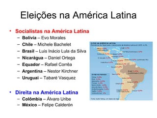 Eleições na América Latina Socialistas na América Latina Bolívia  – Evo Morales Chile  – Michele Bachelet Brasil  – Luis Inácio Lula da Silva Nicarágua  – Daniel Ortega Equador  – Rafael Corrêa Argentina  – Nestor Kirchner Uruguai  – Tabaré Vasquez Direita na América Latina Colômbia  – Álvaro Uribe México  – Felipe Calderón 