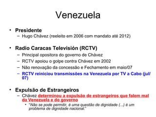 Venezuela Presidente Hugo Chávez (reeleito em 2006 com mandato até 2012) Radio Caracas Televisión (RCTV) Principal opositora do governo de Chávez RCTV apoiou o golpe contra Chávez em 2002  Não renovação da concessão e Fechamento em maio/07 RCTV reiniciou transmissões na Venezuela por TV a Cabo (jul/07) Expulsão de Estrangeiros Chávez  determinou a expulsão de estrangeiros que falem mal da Venezuela e do governo “ Não se pode permitir, é uma questão de dignidade (...) é um problema de dignidade nacional. ”  