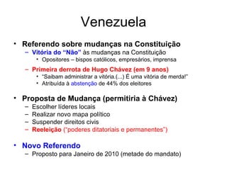 Venezuela Referendo sobre mudanças na Constituição Vitória do “Não”  às mudanças na Constituição Opositores – bispos católicos, empresários, imprensa Primeira derrota de Hugo Chávez (em 9 anos) “ Saibam administrar a vitória.(...) É uma vitória de merda!” Atribuída à  abstenção  de 44% dos eleitores Proposta de Mudança (permitiria à Chávez) Escolher líderes locais Realizar novo mapa político Suspender direitos civis Reeleição  (“poderes ditatoriais e permanentes”) Novo Referendo Proposto para Janeiro de 2010 (metade do mandato) 