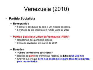 Venezuela (2010) Partido Socialista Novo partido  Facilitar a condução do país a um modelo socialista 5 milhões de pré-inscritos em 12 de junho de 2007 Partido Socialista Unido da Venezuela (PSUV) Resistência dos principais aliados  Início de atividades em março de 2007 Doações “ Quero verdadeiros socialistas“ Doação de  parte  do prêmio que recebeu da  Líbia ( US$ 250 mil )  Chávez sugere que  bens não-essenciais sejam deixados em praça para necessitados   