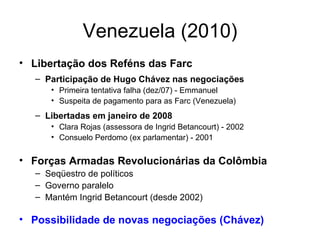 Venezuela (2010) Libertação dos Reféns das Farc Participação de Hugo Chávez nas negociações Primeira tentativa falha (dez/07) - Emmanuel Suspeita de pagamento para as Farc (Venezuela) Libertadas em janeiro de 2008 Clara Rojas (assessora de Ingrid Betancourt) - 2002 Consuelo Perdomo (ex parlamentar) - 2001 Forças Armadas Revolucionárias da Colômbia Seqüestro de políticos Governo paralelo  Mantém Ingrid Betancourt (desde 2002) Possibilidade de novas negociações (Chávez) 