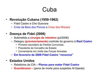 Cuba Revolução Cubana (1959-1962) Fidel Castro e Che Guevara Crise da Baía dos Porcos  e  Crise dos Mísseis Doença de Fidel (2006) Submetido a  cirurgia de intestino  (jul/2006) Delegou ( provisoriamente ) controle do governo à  Raúl Castro Primeiro secretário do Partido Comunista Presidente do Conselho de Estado  Comandante em chefe das Forças Armadas Em fevereiro de 2008 Fidel Castro “renuncia” Estados Unidos Relatórios da CIA –  Planos para matar Fidel Castro Guantânamo   –   (pena de morte para suspeitos Al Qaeda) 