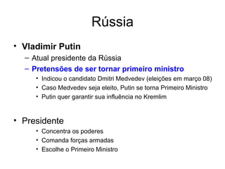Rússia Vladimir Putin Atual presidente da Rússia Pretensões de ser tornar primeiro ministro Indicou o candidato Dmitri Medvedev (eleições em março 08) Caso Medvedev seja eleito, Putin se torna Primeiro Ministro Putin quer garantir sua influência no Kremlim Presidente  Concentra os poderes  Comanda forças armadas Escolhe o Primeiro Ministro 