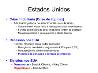 Estados Unidos Crise Imobiliária (Crise de liquidez) Alta inadimplência no setor imobiliário (subprime) Subprime tem maior risco e maior juros (atrai investidores) Fundos com títulos do setor imobiliário tentam se desfazer Mercado percebe e gera quebras e efeito dominó Recessão nos EUA Federal Reserve tenta evitar recessão Redução na taxa básica de juros (de 4,25% para 3,5%) Manutenção do câmbio desvalorizado Incentivo ao consumo e geração de emprego Eleições nos EUA Democratas  - Barack Obama, Hillary Clinton  Republicano  - John McCain 