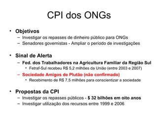CPI dos ONGs Objetivos Investigar os repasses de dinheiro público para ONGs Senadores governistas - Ampliar o período de investigações Sinal de Alerta Fed. dos Trabalhadores na Agricultura Familiar da Região Sul Fetraf-Sul recebeu R$ 5,2 milhões da União (entre 2003 e 2007) Sociedade Amigos de Plutão (não confirmado) Recebimento de R$ 7,5 milhões para conscientizar a sociedade Propostas da CPI Investigar os repasses públicos -  $ 32 bilhões em oito anos  Investigar utilização dos recursos entre 1999 e 2006 