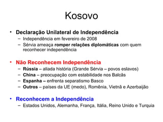 Kosovo Declaração Unilateral de Independência Independência em fevereiro de 2008 Sérvia ameaça  romper relações diplomáticas  com quem reconhecer independência Não Reconhecem Independência Rússia  – aliada história (Grande Sérvia – povos eslavos) China  – preocupação com estabilidade nos Balcãs Espanha –  enfrenta separatismo Basco Outros  – países da UE (medo), Romênia, Vietnã e Azerbaijão Reconhecem a Independência Estados Unidos, Alemanha, França, Itália, Reino Unido e Turquia 