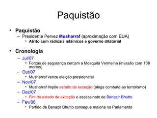 Paquistão Paquistão Presidente Pervez  Musharraf  (aproximação com EUA) Atrito com radicais islâmicos e governo ditatorial Cronologia Jul/07   Forças de segurança cercam a Mesquita Vermelha (invasão com 108 mortos) Out/07  Musharraf vence eleição presidencial Nov/07   Musharraf impõe  estado de exceção  (alega combate ao terrorismo) Dez/07   Fim do estado de exceção  e assassinato de  Benazir Bhutto Fev/08  Partido de Benazir Bhutto consegue maioria no Parlamento 