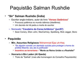 Paquistão Salman Rushdie  “ Sir” Salman Rushdie (Índia) Escritor anglo-indiano, autor do livro “ Versos Satânicos ” Provocou polêmica no mundo islâmico (blasfêmia) Um decreto do Irã pediu a morte do escritor Nomeado  “Cavaleiro da Coroa britânica” (jun/07) Sean Conery, Elton John, MacCartney, Spielberg, Mick Jagger, Bono  Paquistão Min. Assuntos Religiosos   Mohammad Ejaz uh-Haq “ Se alguém comete um atentado suicida para proteger a honra do profeta Maomé, seu ato é justificado“ Incentivo ao terrorismo -  "Morte ao Reino Unido e a Rushdie!"   Honraria à Bin Laden (Al Qaeda) Título de "Saifulá“ (mais alta homenagem do Conselho Paquistanês) 