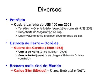 Diversos Petróleo Quebra barreira de US$ 100 em 2008 Tensões no Oriente Médio (expectativas com Irã - US$ 200) Descoberta do Megacampo de Tupi Desenvolvimento do Biodiesel e Conferência de Bali Estrada de Ferro – Coréias Guerra das Coréias (1950-1953) Coréia do Norte  (Crise Nuclear - 2006) Coréia   do   Sul   (tentativa de chegar à Rússia e China   -   comércio) Homem mais rico do Mundo Carlos Slim (México)  – Claro, Embratel e NetTv 