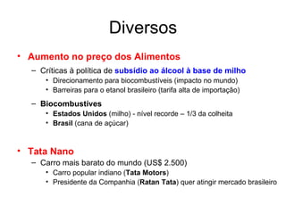 Diversos Aumento no preço dos Alimentos Críticas à política de  subsídio ao álcool à base de milho Direcionamento para biocombustíveis (impacto no mundo) Barreiras para o etanol brasileiro (tarifa alta de importação) Biocombustíves   Estados Unidos  (milho) - nível recorde – 1/3 da colheita Brasil  (cana de açúcar) Tata Nano Carro mais barato do mundo (US$ 2.500) Carro popular indiano ( Tata Motors ) Presidente da Companhia ( Ratan Tata )   quer atingir mercado brasileiro 