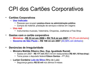 CPI dos Cartões Corporativos Cartões Corporativos  Uso indicado Pessoas que ocupam  postos-chave na administração pública Compra de material, prestação de serviços e diárias em viagens Uso real Instrumentos musicais, Veterinária, Choperias, Joalherias e Free Shop Gastos com o cartão corporativo  Ministros  -  R$ 33 mi em 2006  e  R$ 75,6 mi em 2007   ( 75,2%   em   dinheiro ) Governo de São Paulo  – R$ 108 mi em 2007  ( 44,58% em dinheiro ) Denúncias de Irregularidade Ministra Matilde Ribeiro (Sec. Esp.   Igualdade Racial) Gastos em 2007 -  R$ 171 mil  (R$ 5 mil em restaurantes   e   R$ 461,16   free   shop ) Toma posse o deputado federal  Edson Santos  – PT (RJ) Lurian Cordeira  Lula da Silva   (filha de Lula) Segurança gastou  R$ 55 mil  nos últimos 9 meses 