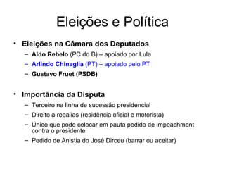 Eleições e Política Eleições na Câmara dos Deputados Aldo Rebelo  (PC do B) – apoiado por Lula Arlindo Chinaglia  (PT) – apoiado pelo PT Gustavo Fruet (PSDB) Importância da Disputa Terceiro na linha de sucessão presidencial Direito a regalias (residência oficial e motorista) Único que pode colocar em pauta pedido de impeachment contra o presidente Pedido de Anistia do José Dirceu (barrar ou aceitar) 