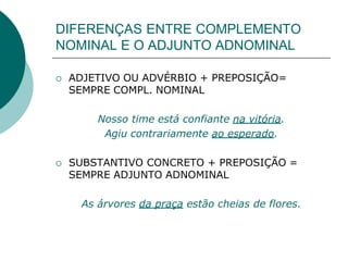 DIFERENÇAS ENTRE COMPLEMENTO
NOMINAL E O ADJUNTO ADNOMINAL
 ADJETIVO OU ADVÉRBIO + PREPOSIÇÃO=
SEMPRE COMPL. NOMINAL
Nosso time está confiante na vitória.
Agiu contrariamente ao esperado.
 SUBSTANTIVO CONCRETO + PREPOSIÇÃO =
SEMPRE ADJUNTO ADNOMINAL
As árvores da praça estão cheias de flores.
 