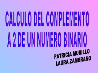 CALCULO DEL COMPLEMENTO  A 2 DE UN NUMERO BINARIO PATRICIA MURILLO LAURA ZAMBRANO 