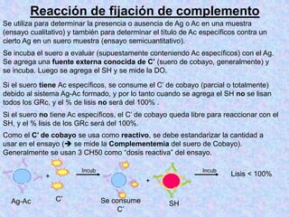 Reacción de fijación de complemento
Se incuba el suero a evaluar (supuestamente conteniendo Ac específicos) con el Ag.
Se agrega una fuente externa conocida de C’ (suero de cobayo, generalmente) y
se incuba. Luego se agrega el SH y se mide la DO.
+
+
Ag-Ac C’ Se consume
C’
SH
Lisis < 100%
Incub Incub
Si el suero tiene Ac específicos, se consume el C’ de cobayo (parcial o totalmente)
debido al sistema Ag-Ac formado, y por lo tanto cuando se agrega el SH no se lisan
todos los GRc, y el % de lisis no será del 100% .
Si el suero no tiene Ac específicos, el C’ de cobayo queda libre para reaccionar con el
SH, y el % lisis de los GRc será del 100%.
Como el C’ de cobayo se usa como reactivo, se debe estandarizar la cantidad a
usar en el ensayo ( se mide la Complementemia del suero de Cobayo).
Generalmente se usan 3 CH50 como “dosis reactiva” del ensayo.
Se utiliza para determinar la presencia o ausencia de Ag o Ac en una muestra
(ensayo cualitativo) y también para determinar el título de Ac específicos contra un
cierto Ag en un suero muestra (ensayo semicuantitativo).
 