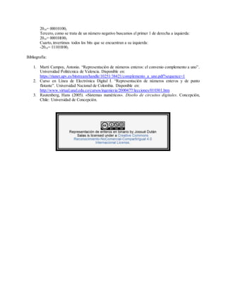 2010= 000101002
Tercero, como se trata de un número negativo buscamos el primer 1 de derecha a izquierda:
2010= 000101002
Cuarto, invertimos todos los bits que se encuentran a su izquierda:
-2010= 111011002
Bibliografía:
1. Martí Campoy, Antonio. “Representación de números enteros: el convenio complemento a uno”.
Universidad Politécnica de Valencia. Disponible en:
https://riunet.upv.es/bitstream/handle/10251/38421/complemento_a_uno.pdf?sequence=1
2. Curso en Línea de Electrónica Digital I. “Representación de números enteros y de punto
flotante”. Universidad Nacional de Colombia. Disponible en:
http://www.virtual.unal.edu.co/cursos/ingenieria/2000477/lecciones/010301.htm
3. Rautenberg, Hans (2005). «Sistemas numéricos». Diseño de circuitos digitales. Concepción,
Chile: Universidad de Concepción.
 