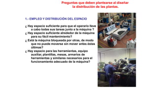 Preguntas que deben plantearse al diseñar
la distribución de las plantas.
1.- EMPLEO Y DISTRIBUCIÓN DEL ESPACIO
¿ Hay espacio suficiente para que el operario lleve
a cabo todas sus tareas junto a la máquina ?
¿ Hay espacio suficiente alrededor de la máquina
para su fácil mantenimiento?
¿ Está la máquina bloqueada por otras, de modo
que no puede moverse sin mover antes éstas
últimas?
¿ Hay espacio para las herramientas, equipo
auxiliar, plantillas, mesas, armarios de
herramientas y similares necesarios para el
funcionamiento adecuado de la máquina?
 