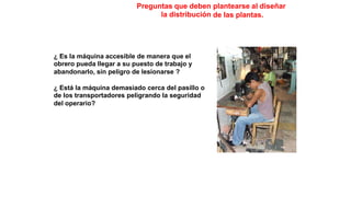 Preguntas que deben
la distribución
plantearse al diseñar
de las plantas.
¿ Es la máquina accesible de manera que el
obrero pueda llegar a su puesto de trabajo y
abandonarlo, sin peligro de lesionarse ?
¿ Está la máquina demasiado cerca del pasillo o
de los transportadores peligrando la seguridad
del operario?
 