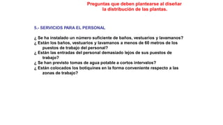 Preguntas que deben plantearse al diseñar
la distribución de las plantas.
5.- SERVICIOS PARA EL PERSONAL
¿ Se ha instalado un número suficiente de baños, vestuarios y lavamanos?
¿ Están los baños, vestuarios y lavamanos a menos de 60 metros de los
puestos de trabajo del personal?
¿ Están las entradas del personal demasiado lejos de sus puestos de
trabajo?
¿ Se han previsto tomas de agua potable a cortos intervalos?
¿ Están colocados los botiquines en la forma conveniente respecto a las
zonas de trabajo?
 