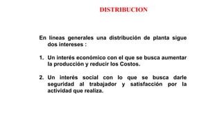 DISTRIBUCION
En líneas generales una distribución de planta sigue
dos intereses :
1. Un interés económico con el que se busca aumentar
la producción y reducir los Costos.
2. Un interés social con lo que se busca darle
seguridad al trabajador y satisfacción por la
actividad que realiza.
 