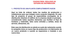 CAUSAS PARA REALIZAR UN
ESTUDIO DE DISTRIBUCIÓN
1.- PROYECTO DE UNA PLANTA COMPLETAMENTE NUEVA
Aquí se trata de ordenar todos los medios de producción e
instalaciones para que trabajen como conjunto integrado. En este
tipo de proyecto el grupo de especialistas encargados de la
distribución diseñará el edificio de la empresa desde el principio,
considerando todos aquellos elementos que facilitan el flujo de
hombres y materiales, tales como entradas y salidas, áreas de
servicio, almacenes, etc.
Este caso de distribución en planta se suele dar solamente cuando
la compañía inicia un nuevo tipo de producción o la fabricación de
un nuevo producto o cuando se expansiona o traslada a una
nueva área.
 