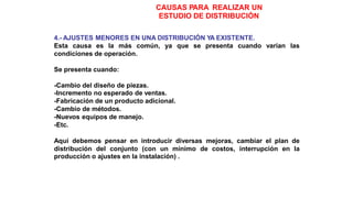 CAUSAS PARA REALIZAR UN
ESTUDIO DE DISTRIBUCIÓN
4.- AJUSTES MENORES EN UNA DISTRIBUCIÓN YA EXISTENTE.
Esta causa es la más común, ya que se presenta cuando varían las
condiciones de operación.
Se presenta cuando:
-Cambio del diseño de piezas.
-Incremento no esperado de ventas.
-Fabricación de un producto adicional.
-Cambio de métodos.
-Nuevos equipos de manejo.
-Etc.
Aquí debemos pensar en introducir diversas mejoras, cambiar el plan de
distribución del conjunto (con un mínimo de costos, interrupción en la
producción o ajustes en la instalación) .
 