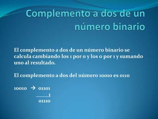 El complemento a dos de un número binario se
calcula cambiando los 1 por 0 y los 0 por 1 y sumando
uno al resultado.

El complemento a dos del número 10010 es 0110

10010  01101
            1
        01110
 