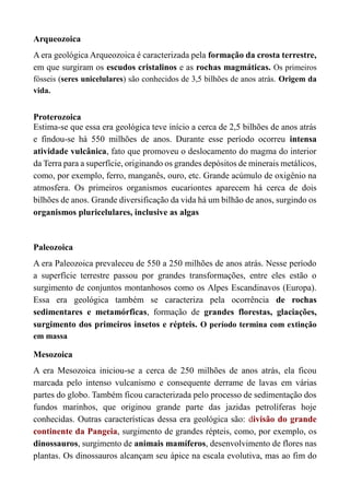 Arqueozoica
A era geológica Arqueozoica é caracterizada pela formação da crosta terrestre,
em que surgiram os escudos cristalinos e as rochas magmáticas. Os primeiros
fósseis (seres unicelulares) são conhecidos de 3,5 bilhões de anos atrás. Origem da
vida.
Proterozoica
Estima-se que essa era geológica teve início a cerca de 2,5 bilhões de anos atrás
e findou-se há 550 milhões de anos. Durante esse período ocorreu intensa
atividade vulcânica, fato que promoveu o deslocamento do magma do interior
da Terra para a superfície, originando os grandes depósitos de minerais metálicos,
como, por exemplo, ferro, manganês, ouro, etc. Grande acúmulo de oxigênio na
atmosfera. Os primeiros organismos eucariontes aparecem há cerca de dois
bilhões de anos. Grande diversificação da vida há um bilhão de anos, surgindo os
organismos pluricelulares, inclusive as algas
Paleozoica
A era Paleozoica prevaleceu de 550 a 250 milhões de anos atrás. Nesse período
a superfície terrestre passou por grandes transformações, entre eles estão o
surgimento de conjuntos montanhosos como os Alpes Escandinavos (Europa).
Essa era geológica também se caracteriza pela ocorrência de rochas
sedimentares e metamórficas, formação de grandes florestas, glaciações,
surgimento dos primeiros insetos e répteis. O período termina com extinção
em massa
Mesozoica
A era Mesozoica iniciou-se a cerca de 250 milhões de anos atrás, ela ficou
marcada pelo intenso vulcanismo e consequente derrame de lavas em várias
partes do globo. Também ficou caracterizada pelo processo de sedimentação dos
fundos marinhos, que originou grande parte das jazidas petrolíferas hoje
conhecidas. Outras características dessa era geológica são: divisão do grande
continente da Pangeia, surgimento de grandes répteis, como, por exemplo, os
dinossauros, surgimento de animais mamíferos, desenvolvimento de flores nas
plantas. Os dinossauros alcançam seu ápice na escala evolutiva, mas ao fim do
 