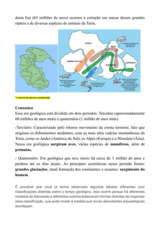 desta Era (65 milhões de anos) ocorreu a extinção em massa desses grandes
répteis e de diversas espécies de animais da Terra.
*A teoria da deriva continental
Cenozoica
Essa era geológica está dividida em dois períodos: Terciário (aproximadamente
60 milhões de anos atrás) e quaternário (1 milhão de anos atrás).
-Terciário: Caracterizado pelo intenso movimento da crosta terrestre, fato que
originou os dobramentos modernos, com as mais altas cadeias montanhosas da
Terra, como os Andes (América do Sul), os Alpes (Europa) e o Himalaia (Ásia).
Nessa era geológica surgiram aves, várias espécies de mamíferos, além de
primatas.
- Quaternário: Era geológica que teve início há cerca de 1 milhão de anos e
perdura até os dias atuais. As principais ocorrências nesse período foram:
grandes glaciações; atual formação dos continentes e oceanos; surgimento do
homem.
É provável que você já tenha observado algumas tabelas diferentes com
classificações distintas sobre o tempo geológico. Isso ocorre porque há diferentes
modelos de discussão e diferentes autores elaboraram formas distintas de organizar
essa classificação, que pode mudar à medida que novas descobertas arqueológicas
aconteçam.
 