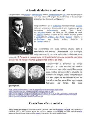 A teoria da deriva continental
Foi apresentada pelo geólogo e meteorologista alemão Alfred Wegener em 1913, com a publicação de
sua obra clássica "A Origem dos Continentes e Oceanos" (Die
Entstehung der Kontinente und Ozeane).[1]
Wegener afirmava que os continentes, hoje separados por oceanos,
estiveram unidos numa única massa de terra no passado, por ele
denominado de Pangeia (do grego "Terra única"),
do Carbonífero superior, há cerca de 300 milhões de anos,
ao Jurássico superior, há cerca de 190 milhões de anos, quando
a Laurásia (atuais América do Norte e Eurásia) separou-se
do Gondwana, que depois também dividiu-se, já
no Cretáceo inferior.[2]
Os continentes em suas formas atuais, com o
fenômeno da Deriva Continental, por exemplo,
originaram-se há cerca de vinte e três milhões de anos
somente. O Pangeia, a massa única continental anteriormente existente, começou
a dividir-se há mais ou menos quatrocentos milhões de anos.
Compreender a dimensão do tempo
geológico e suas escalas de medida
torna-se um exercício mental fascinante
para melhor compreender a atuação do
homem em relação a essa temporalidade
e o seu papel de herdeiro de todas as
transformações ocorridas no espaço
terrestre ao longo das eras
geológicas.
https://mundoeducacao.uol.com.br/geografia/escala-tempo-geologico.htm
https://brasilescola.uol.com.br/geografia/eras-geologicas.htm
https://acervodigital.unesp.br/bitstream/123456789/66267/1/1_escala_geologica_eventos.pdf
https://pt.wikipedia.org/wiki/Cret%C3%A1ceo
Planeta Terra - Dorsal oceânica
São grandes elevações submarinas situadas na parte central dos oceanos da Terra, com uma altura
média de 2 000 a 3 000 metros acima dos fundos oceânicos circundantes e um sulco central, um rifte,
por onde são continuamente emitidas lavas provenientes do manto sublitosférico.
 