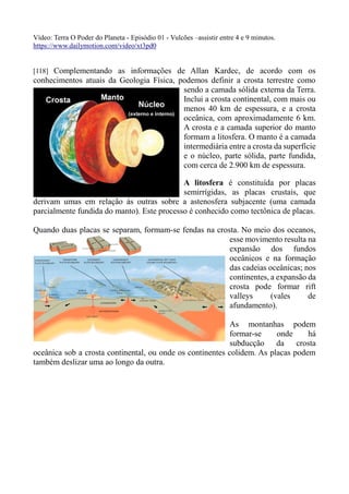 Vídeo: Terra O Poder do Planeta - Episódio 01 - Vulcões –assistir entre 4 e 9 minutos.
https://www.dailymotion.com/video/xt3pd0
[118] Complementando as informações de Allan Kardec, de acordo com os
conhecimentos atuais da Geologia Física, podemos definir a crosta terrestre como
sendo a camada sólida externa da Terra.
Inclui a crosta continental, com mais ou
menos 40 km de espessura, e a crosta
oceânica, com aproximadamente 6 km.
A crosta e a camada superior do manto
formam a litosfera. O manto é a camada
intermediária entre a crosta da superfície
e o núcleo, parte sólida, parte fundida,
com cerca de 2.900 km de espessura.
A litosfera é constituída por placas
semirrígidas, as placas crustais, que
derivam umas em relação às outras sobre a astenosfera subjacente (uma camada
parcialmente fundida do manto). Este processo é conhecido como tectônica de placas.
Quando duas placas se separam, formam-se fendas na crosta. No meio dos oceanos,
esse movimento resulta na
expansão dos fundos
oceânicos e na formação
das cadeias oceânicas; nos
continentes, a expansão da
crosta pode formar rift
valleys (vales de
afundamento).
As montanhas podem
formar-se onde há
subducção da crosta
oceânica sob a crosta continental, ou onde os continentes colidem. As placas podem
também deslizar uma ao longo da outra.
 