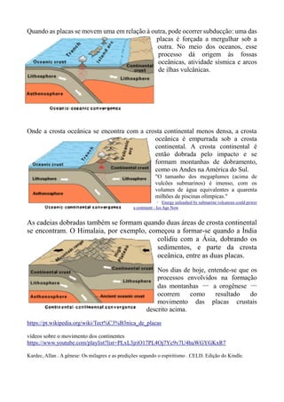 Quando as placas se movem uma em relação à outra, pode ocorrer subducção: uma das
placas é forçada a mergulhar sob a
outra. No meio dos oceanos, esse
processo dá origem às fossas
oceânicas, atividade sísmica e arcos
de ilhas vulcânicas.
Onde a crosta oceânica se encontra com a crosta continental menos densa, a crosta
oceânica é empurrada sob a crosta
continental. A crosta continental é
então dobrada pelo impacto e se
formam montanhas de dobramento,
como os Andes na América do Sul.
"O tamanho dos megaplumes (acima de
vulcões submarinos) é imenso, com os
volumes de água equivalentes a quarenta
milhões de piscinas olímpicas."
– Energy unleashed by submarine volcanoes could power
a continent - Ice Age Now
As cadeias dobradas também se formam quando duas áreas de crosta continental
se encontram. O Himalaia, por exemplo, começou a formar-se quando a Índia
colidiu com a Ásia, dobrando os
sedimentos, e parte da crosta
oceânica, entre as duas placas.
Nos dias de hoje, entende-se que os
processos envolvidos na formação
das montanhas — a orogênese —
ocorrem como resultado do
movimento das placas crustais
descrito acima.
https://pt.wikipedia.org/wiki/Tect%C3%B3nica_de_placas
vídeos sobre o movimento dos continentes
https://www.youtube.com/playlist?list=PLxL3jriO17PL4Oj7Yc9v7U4huWGYGKxR7
Kardec, Allan . A gênese: Os milagres e as predições segundo o espiritismo . CELD. Edição do Kindle.
 
