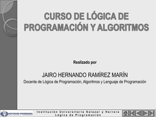 Realizado por


          JAIRO HERNANDO RAMÍREZ MARÍN
Docente de Lógica de Programación, Algoritmos y Lenguaje de Programación




       Institución Universitaria Salazar y Herrera
                 Lógica de Programación
 