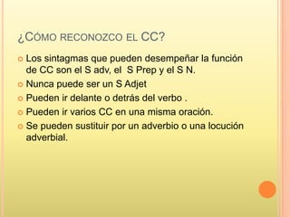 ¿CÓMO RECONOZCO EL CC?
 Los sintagmas que pueden desempeñar la función
  de CC son el S adv, el S Prep y el S N.
 Nunca puede ser un S Adjet

 Pueden ir delante o detrás del verbo .

 Pueden ir varios CC en una misma oración.

 Se pueden sustituir por un adverbio o una locución
  adverbial.
 
