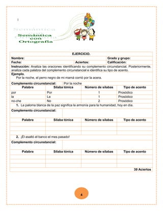 4
EJERCICIO.
Nombre: Grado y grupo:
Fecha: Aciertos: Calificación:
Instrucción: Analiza las oraciones identificando su complemento circunstancial. Posteriormente,
analiza cada palabra del complemento circunstancial e identifica su tipo de acento.
Ejemplo.
Por la noche, el perro negro de mi mamá corrió por la acera.
Complemento circunstancial: Por la noche
Palabra Sílaba tónica Número de sílabas Tipo de acento
por Por 1 Prosódico
la La 1 Prosódico
no-che No 2 Prosódico
1. La paloma blanca de la paz significa la armonía para la humanidad, hoy en día.
Complemento circunstancial:
Palabra Sílaba tónica Número de sílabas Tipo de acento
2. ¡Él asaltó el banco el mes pasado!
Complemento circunstancial:
Palabra Sílaba tónica Número de sílabas Tipo de acento
39 Aciertos
 