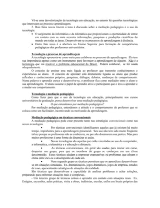 Vê-se uma desvalorização da tecnologia em educação, no entanto há questões tecnológicas
que interessam ao processo aprendizagem.
        2. Dois fatos novos trazem a tona à discussão sobre a mediação pedagógica e o uso da
tecnologia:
        • O surgimento da informática e da telemática que proporcionam a oportunidade de entrar
            em contato com as mais recentes informações, pesquisas e produções cientificas do
            mundo em todas as áreas. Desenvolvem-se os processos de aprendizagem à distância.
        • Outro fato novo é a abertura no Ensino Superior para formação de competências
            pedagógicas dos professores universitários.

        Tecnologia e processo de aprendizagem
        A tecnologia apresenta-se como meio para colaborar no processo de aprendizagem. Ela tem
sua importância apenas como um instrumento para favorecer a aprendizagem de alguém. Não é a
tecnologia que vai resolver o problema educacional do Brasil. Poderá colaborar, se for usada
adequadamente.
        O conceito de ensinar esta mais ligada ao professor que transmite conhecimentos e
experiências ao aluno. O conceito de aprender está diretamente ligadas ao aluno que produz
reflexões e conhecimentos próprios, pesquisas, diálogos, debates, mudanças de comportamento.
Numa palavra o aprendiz cresce e desenvolve-se, o professor fica como mediador entre o aluno e
sua aprendizagem. O aluno assume o papel de aprendiz ativo e participante que o leva a aprender e
a mudar seu comportamento.

        Tecnologia e mediação pedagógica
        Como fazer para que o uso da tecnologia em educação, principalmente nos cursos
universitários de graduação, possa desenvolver uma mediação pedagógica.
                 •       O que entendemos por mediação pedagógica?
        Por mediação pedagógica, entendemos a atitude e o comportamento do professor que se
coloca como um facilitador, incentivando ou motivando da aprendizagem.

        Mediação pedagógica em técnicas convencionais
        A mediação pedagógica pode estar presente tanto nas estratégias convencionais como nas
novas tecnologias
                •         Por técnicas convencionais identificamos aquelas que já existem há muito
        tempo, importantes para a aprendizagem presencial. Seu uso não tem sido muito freqüente
        talvez porque os professores não as conhecem, ou por não dominarem sua pratica. Mas para
        muitos professores é uma forma de dinamizar as aulas.
                •         Novas tecnologias são aquelas que estão vinculadas ao uso do computador,
        a informática, a telemática e a educação a distancia.
                •         As técnicas convencionais, em geral são usadas para iniciar um curso,
        despertar um grupo, para que os membros do grupo se conheçam em um clima
        descontraído. Essas técnicas ajudam a expressar expectativas ou problemas que afetam o
        clima entre eles ou o desempenho de cada um.
                •         Num segundo grupo as técnicas permitem que os aprendizes desenvolvam-
        se em situações simuladas. Ex. dramatizações, jogos dramáticos, jogos de empresa, estudos
        de caso, apresentando estratégias de situações da realidade.
        São técnicas que desenvolvem a capacidade de analisar problemas e achar soluções,
preparando para enfrentar situações reais e complexas.
        - Um terceiro grupo de técnicas coloca o aprendiz em contato com situações reais. Ex.
Estágios, excursões, aulas práticas, visita a obras, indústrias, escolas, enfim em locais próprios das
 